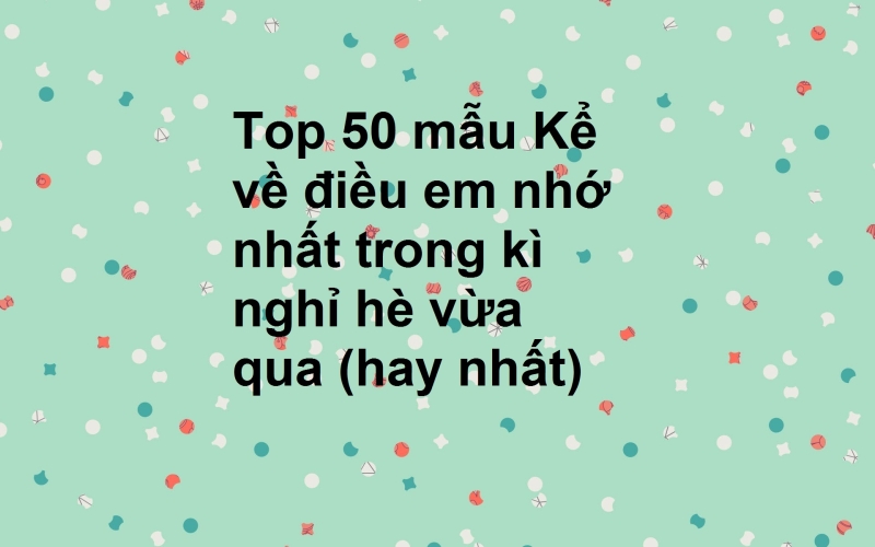 Top 50 mẫu Kể về điều em nhớ nhất trong kì nghỉ hè vừa qua (hay nhất)