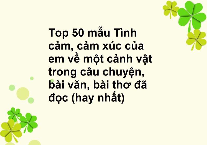 Top 50 mẫu Tình cảm, cảm xúc của em về một cảnh vật trong câu chuyện, bài văn, bài thơ đã đọc (hay nhất)