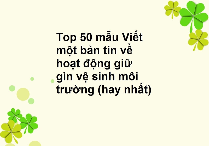 Top 50 mẫu Viết một bản tin về hoạt động giữ gìn vệ sinh môi trường (hay nhất)