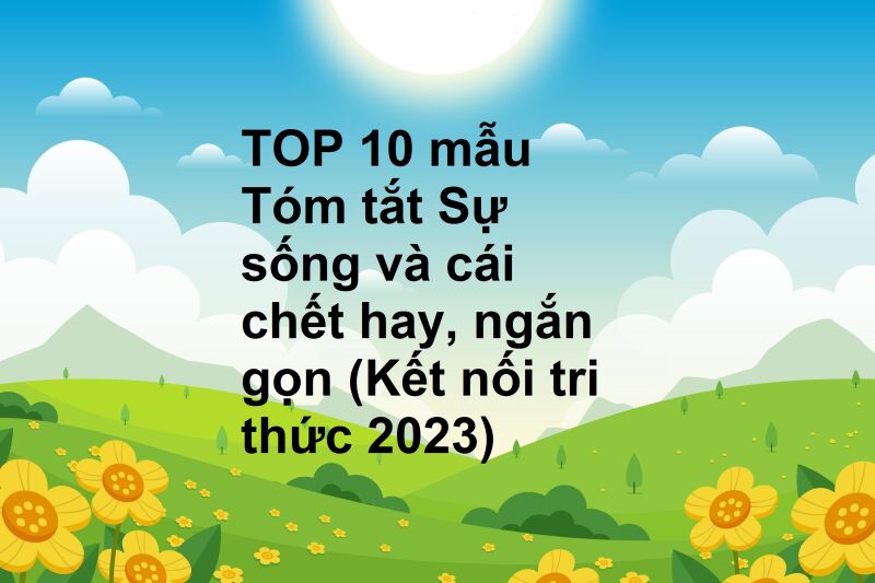 TOP 10 mẫu Tóm tắt Sự sống và cái chết hay, ngắn gọn (Kết nối tri thức 2023)