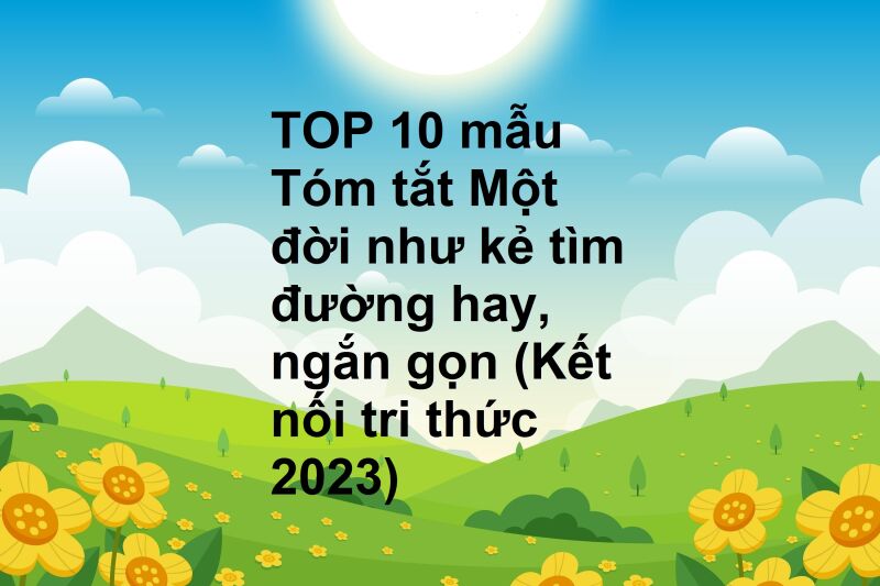 TOP 10 mẫu Tóm tắt Một đời như kẻ tìm đường hay, ngắn gọn (Kết nối tri thức 2023)