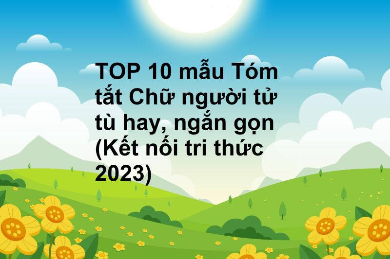 TOP 10 mẫu Tóm tắt Chữ người tử tù hay, ngắn gọn (Kết nối tri thức 2023)