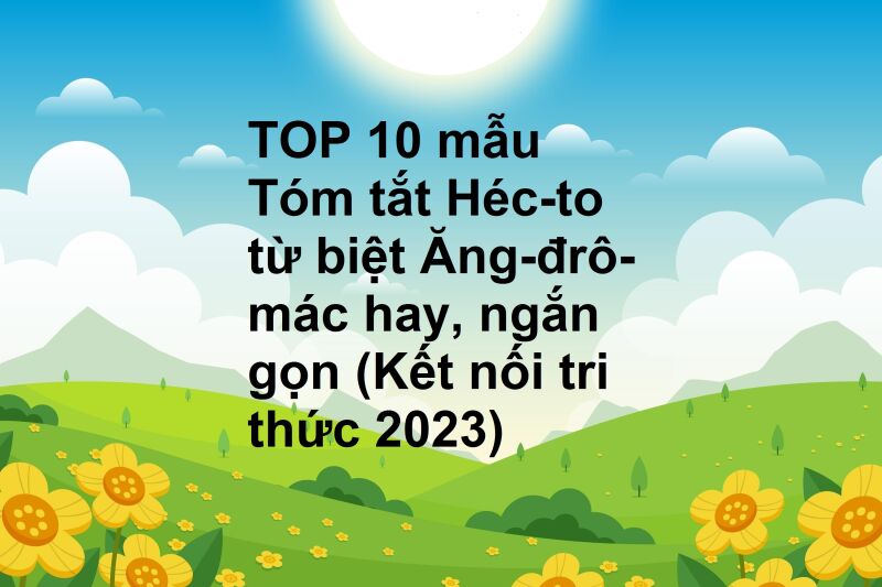 TOP 10 mẫu Tóm tắt Héc-to từ biệt Ăng-đrô-mác hay, ngắn gọn (Kết nối tri thức 2023)