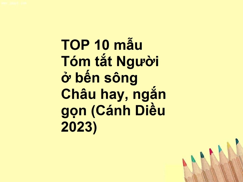 TOP 10 mẫu Tóm tắt Người ở bến sông Châu hay, ngắn gọn (Cánh Diều 2023)