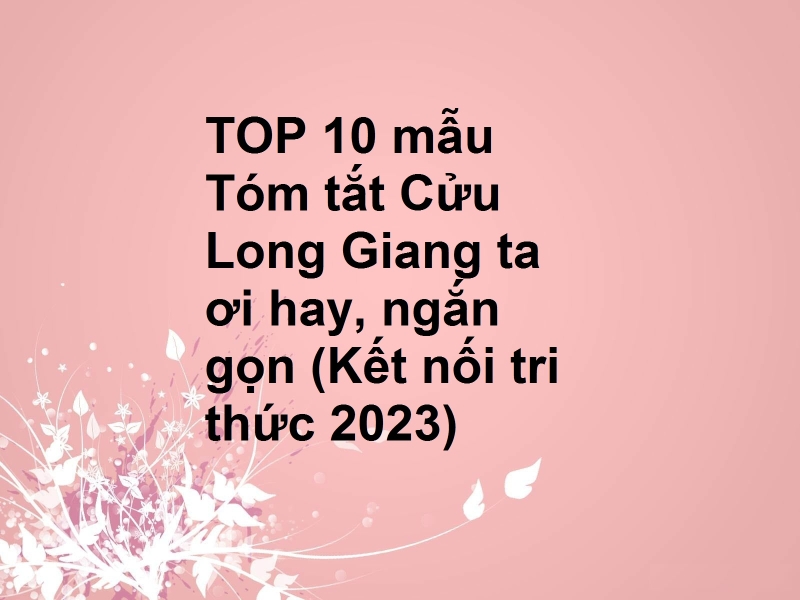 TOP 10 mẫu Tóm tắt Cửu Long Giang ta ơi hay, ngắn gọn (Kết nối tri thức 2023)