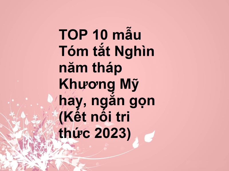 TOP 10 mẫu Tóm tắt Nghìn năm tháp Khương Mỹ hay, ngắn gọn (Kết nối tri thức 2023)