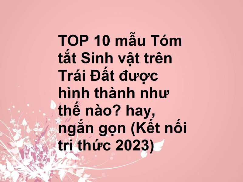 TOP 10 mẫu Tóm tắt Sinh vật trên Trái Đất được hình thành như thế nào? hay, ngắn gọn (Kết nối tri thức 2023)