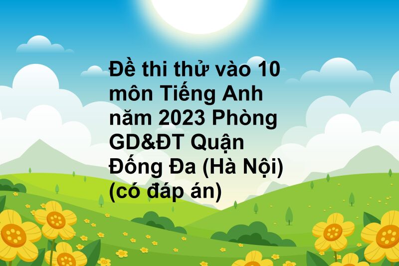 Đề thi thử vào 10 môn Tiếng Anh năm 2023 Phòng GD&ĐT Quận Đống Đa (Hà Nội) (có đáp án)